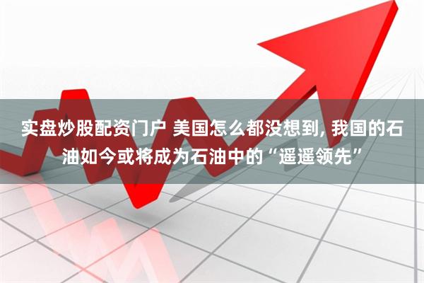 实盘炒股配资门户 美国怎么都没想到, 我国的石油如今或将成为石油中的“遥遥领先”