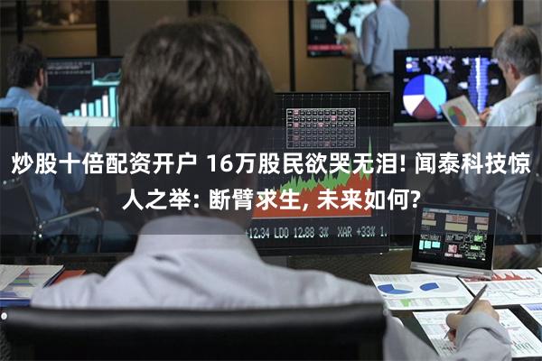 炒股十倍配资开户 16万股民欲哭无泪! 闻泰科技惊人之举: 断臂求生, 未来如何?