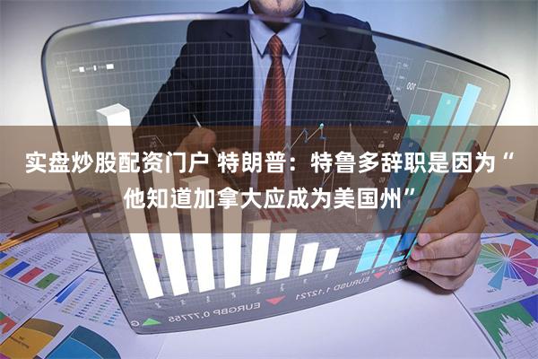 实盘炒股配资门户 特朗普：特鲁多辞职是因为“他知道加拿大应成为美国州”