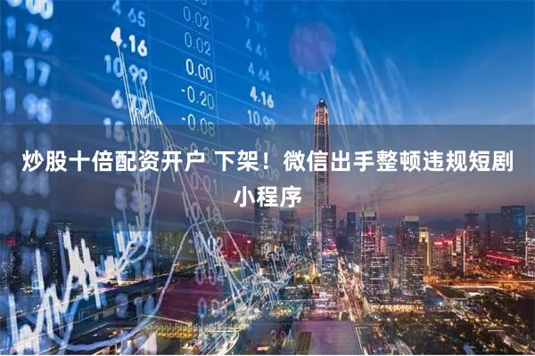 炒股十倍配资开户 下架！微信出手整顿违规短剧小程序