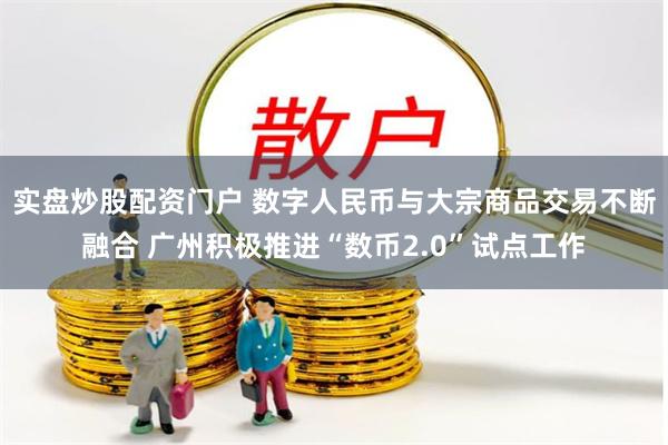 实盘炒股配资门户 数字人民币与大宗商品交易不断融合 广州积极推进“数币2.0”试点工作